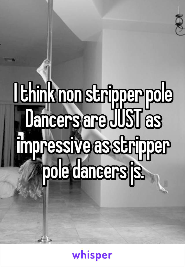I think non stripper pole Dancers are JUST as impressive as stripper pole dancers js.