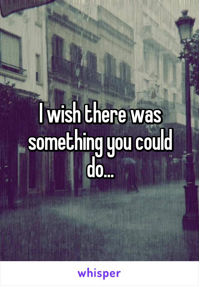 I wish there was something you could do...