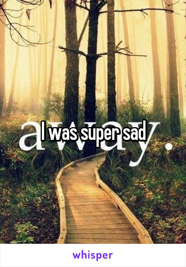 I was super sad