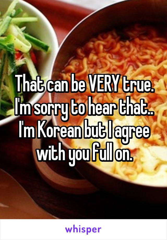 That can be VERY true. I'm sorry to hear that.. I'm Korean but I agree with you full on.