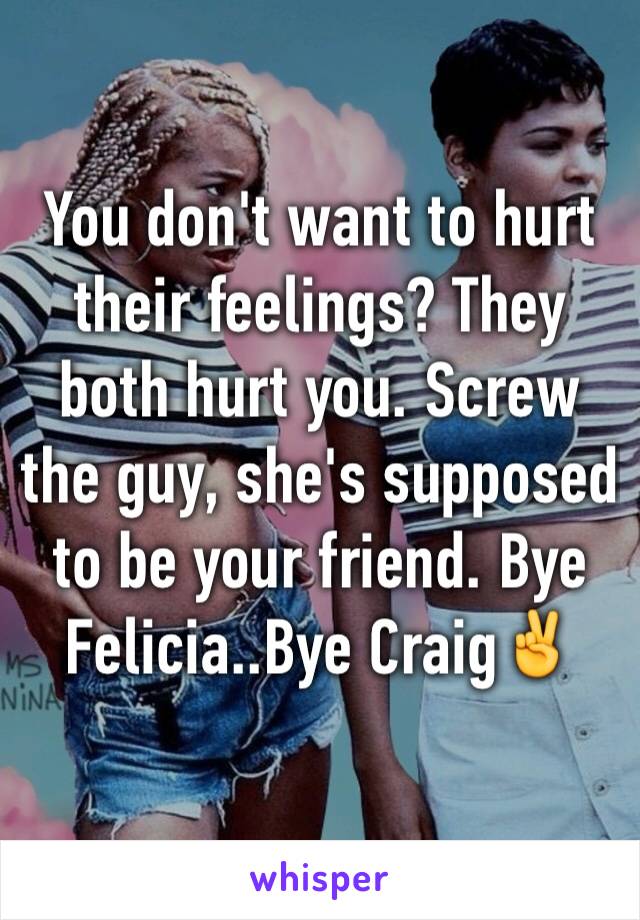 You don't want to hurt their feelings? They both hurt you. Screw the guy, she's supposed to be your friend. Bye Felicia..Bye Craig✌️