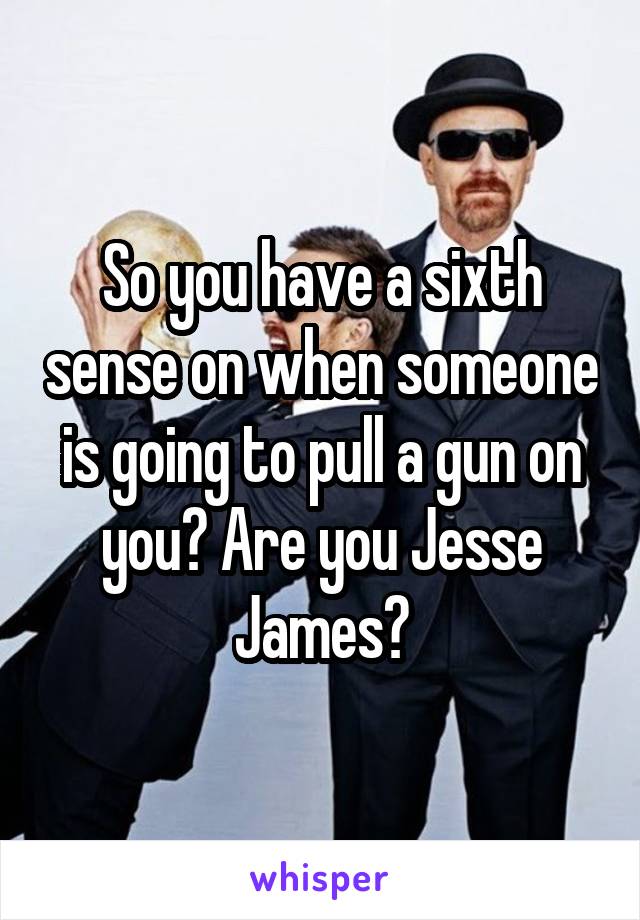 So you have a sixth sense on when someone is going to pull a gun on you? Are you Jesse James?