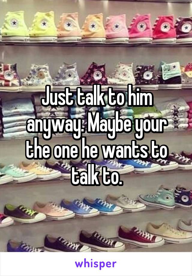 Just talk to him anyway. Maybe your the one he wants to talk to.