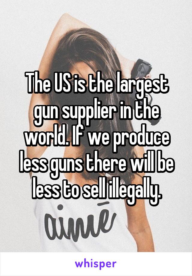 The US is the largest gun supplier in the world. If we produce less guns there will be less to sell illegally.