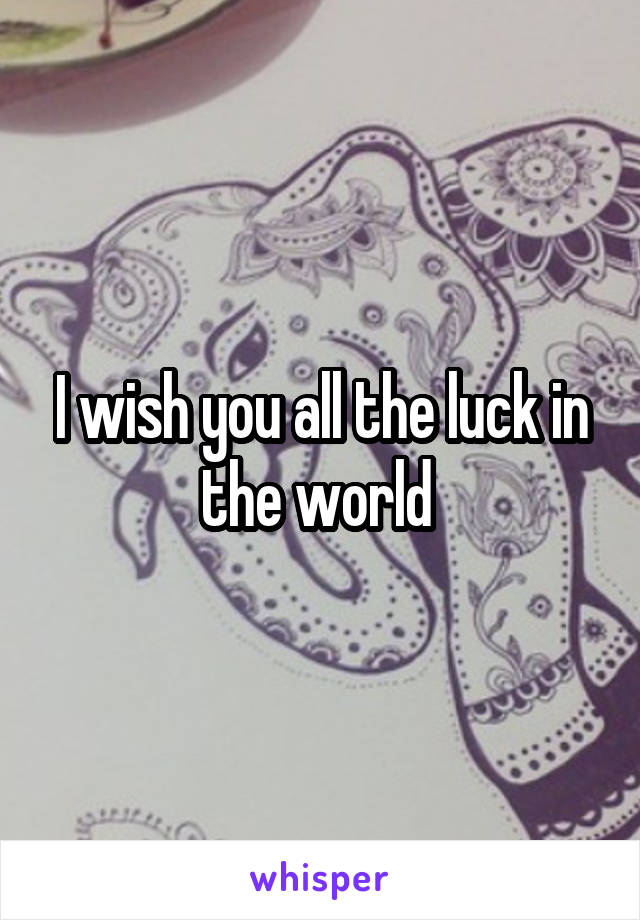 I wish you all the luck in the world 