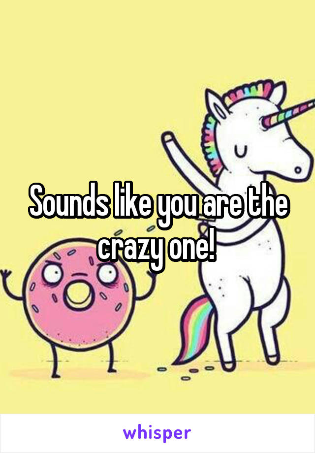 Sounds like you are the crazy one! 