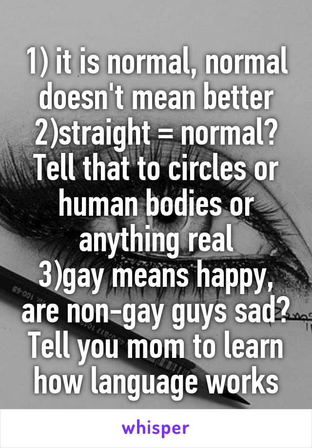 1) it is normal, normal doesn't mean better
2)straight = normal? Tell that to circles or human bodies or anything real
3)gay means happy, are non-gay guys sad?
Tell you mom to learn how language works