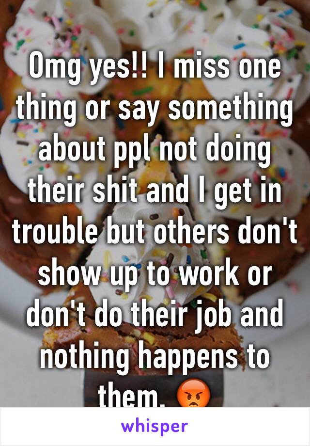 Omg yes!! I miss one thing or say something about ppl not doing their shit and I get in trouble but others don't show up to work or don't do their job and nothing happens to them. 😡