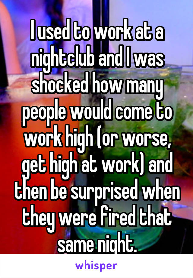 I used to work at a nightclub and I was shocked how many people would come to work high (or worse, get high at work) and then be surprised when they were fired that same night.