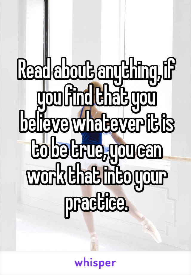 Read about anything, if you find that you believe whatever it is to be true, you can work that into your practice.