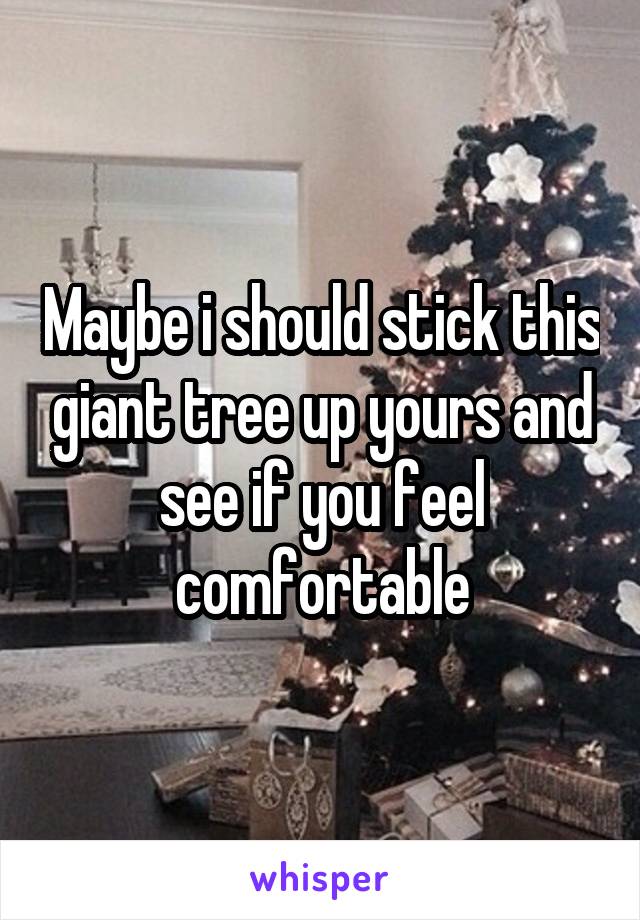 Maybe i should stick this giant tree up yours and see if you feel comfortable