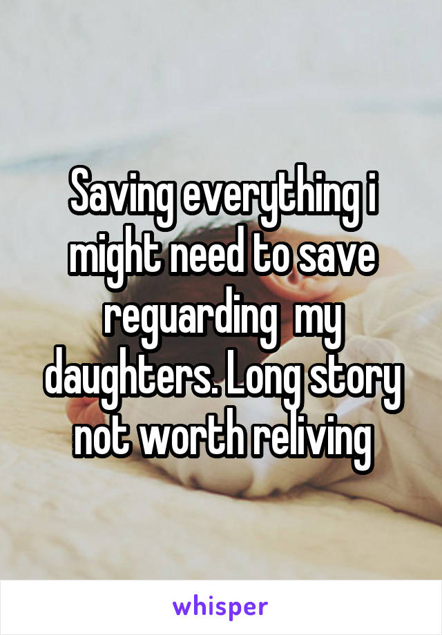 Saving everything i might need to save reguarding  my daughters. Long story not worth reliving