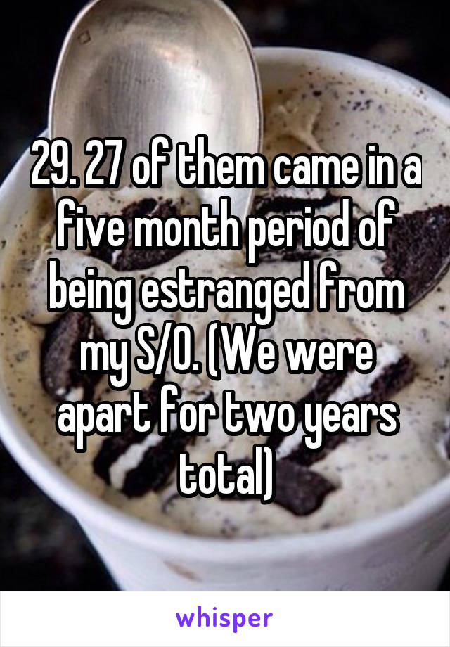 29. 27 of them came in a five month period of being estranged from my S/O. (We were apart for two years total)