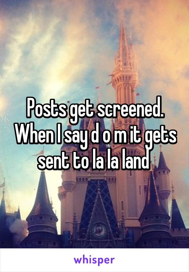 Posts get screened. When I say d o m it gets sent to la la land 