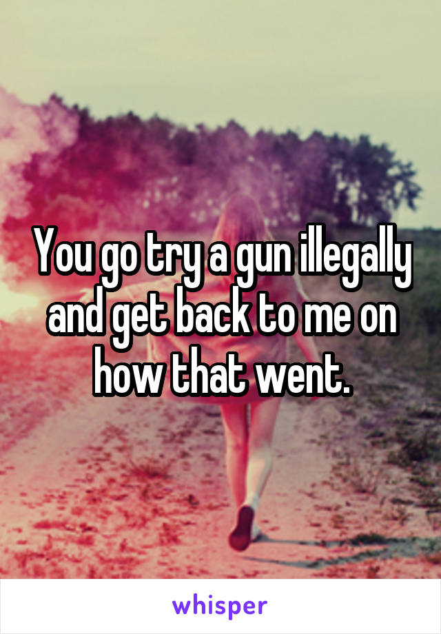 You go try a gun illegally and get back to me on how that went.