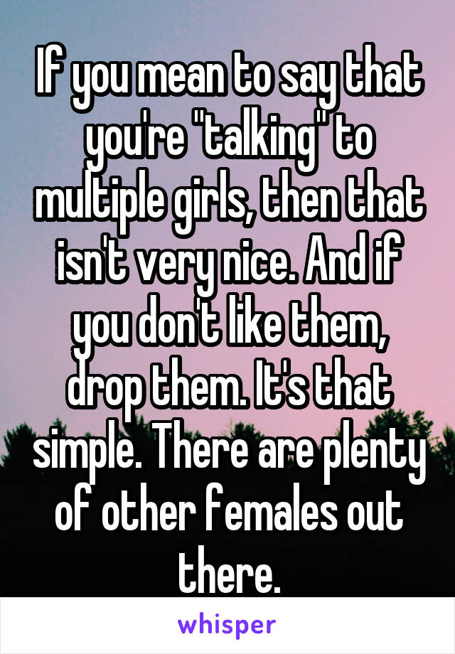 If you mean to say that you're "talking" to multiple girls, then that isn't very nice. And if you don't like them, drop them. It's that simple. There are plenty of other females out there.