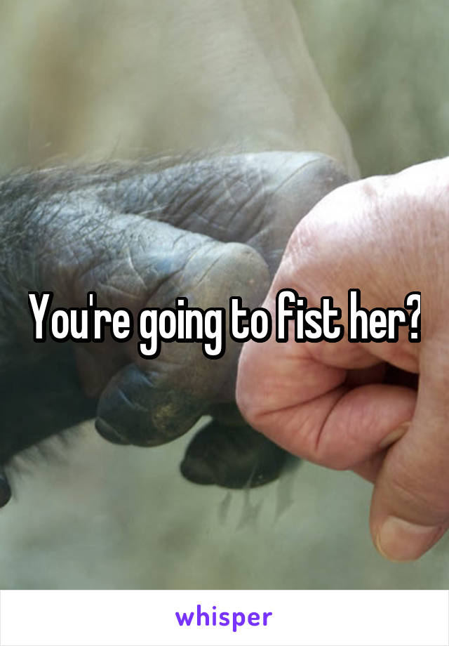 You're going to fist her?