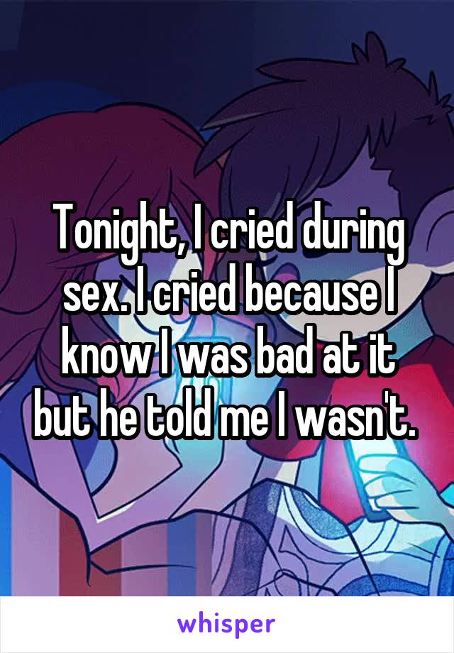 Tonight, I cried during sex. I cried because I know I was bad at it but he told me I wasn't. 