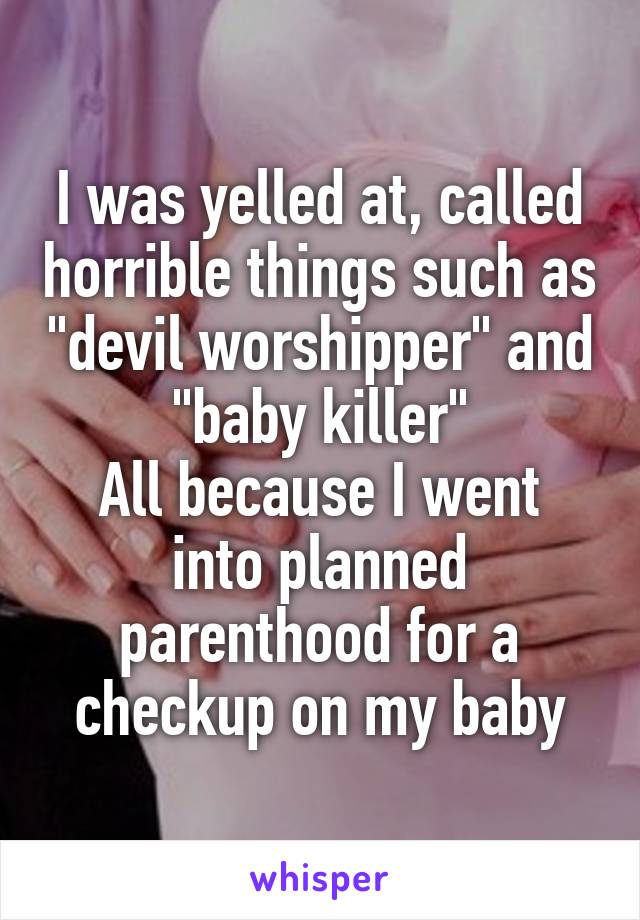 I was yelled at, called horrible things such as "devil worshipper" and "baby killer"
All because I went into planned parenthood for a checkup on my baby