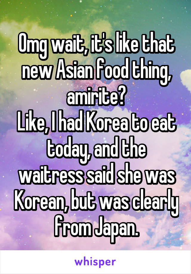 Omg wait, it's like that new Asian food thing, amirite?
Like, I had Korea to eat today, and the waitress said she was Korean, but was clearly from Japan.