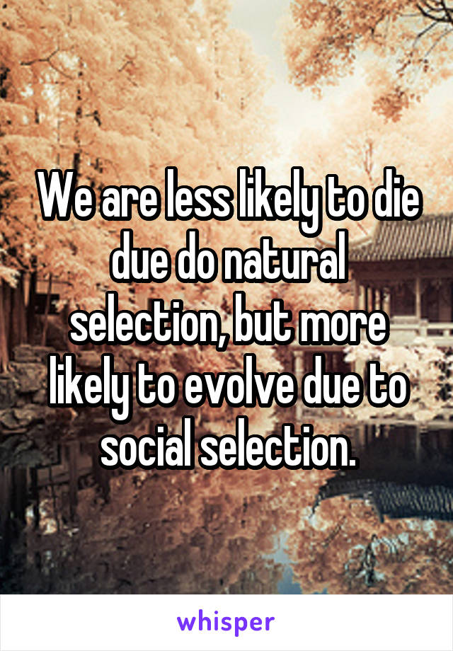 We are less likely to die due do natural selection, but more likely to evolve due to social selection.