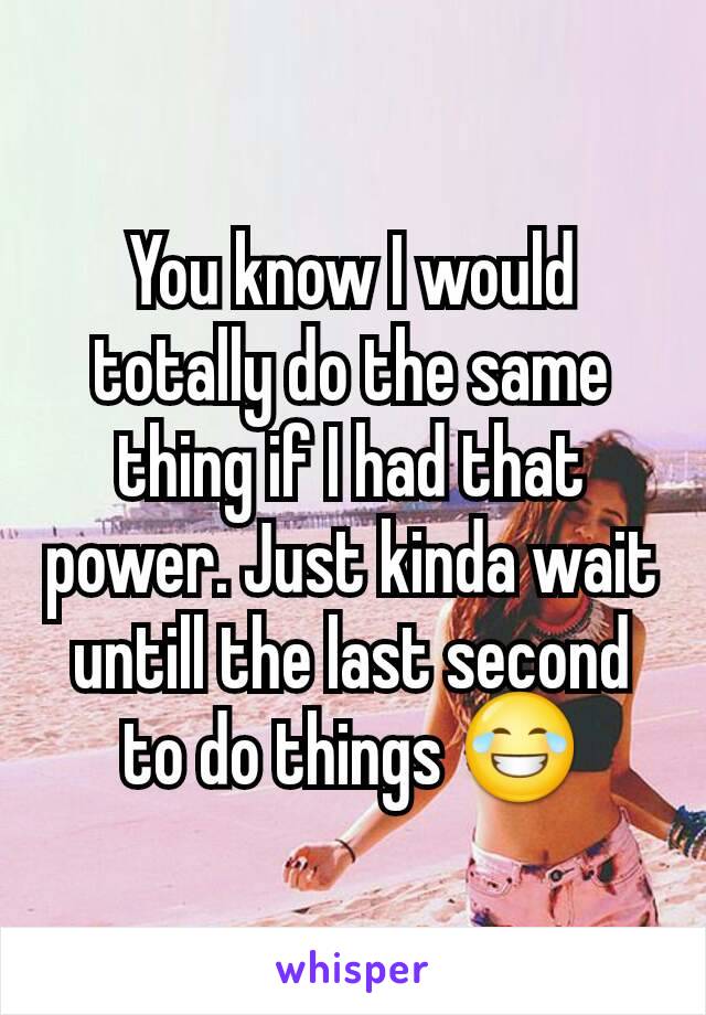 You know I would totally do the same thing if I had that power. Just kinda wait untill the last second to do things 😂