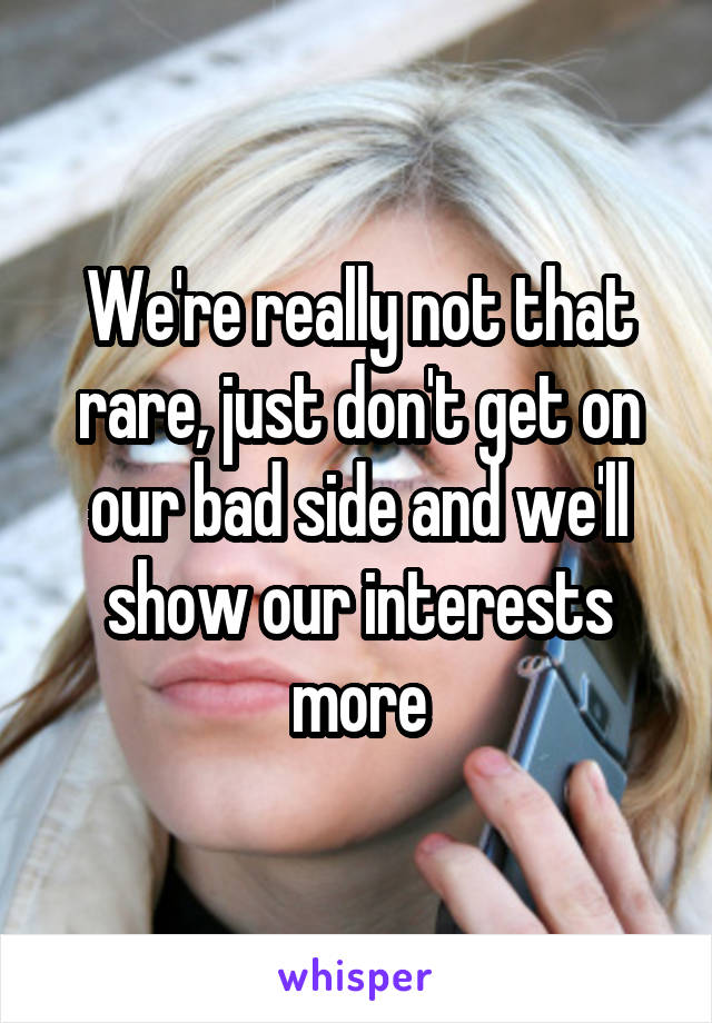 We're really not that rare, just don't get on our bad side and we'll show our interests more