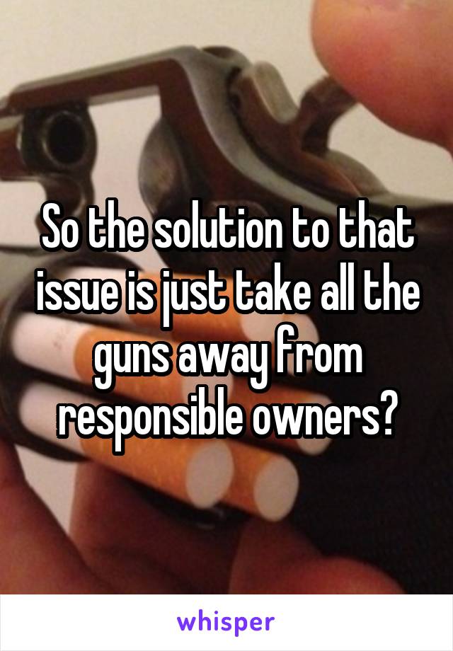 So the solution to that issue is just take all the guns away from responsible owners?