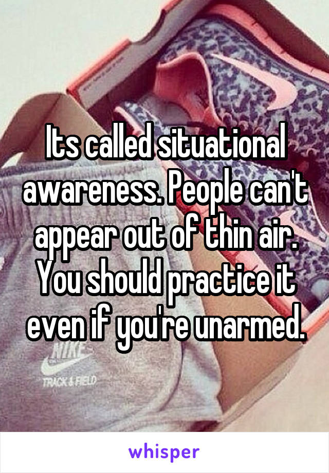 Its called situational awareness. People can't appear out of thin air. You should practice it even if you're unarmed.