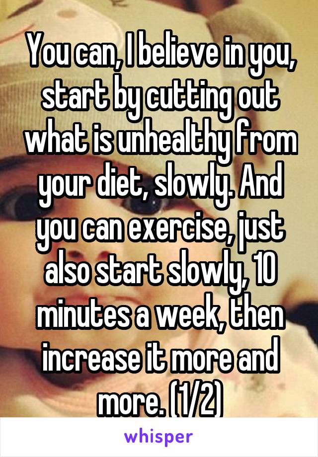 You can, I believe in you, start by cutting out what is unhealthy from your diet, slowly. And you can exercise, just also start slowly, 10 minutes a week, then increase it more and more. (1/2)