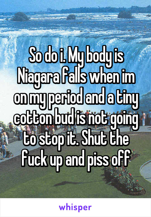 So do i. My body is Niagara falls when im on my period and a tiny cotton bud is not going to stop it. Shut the fuck up and piss off