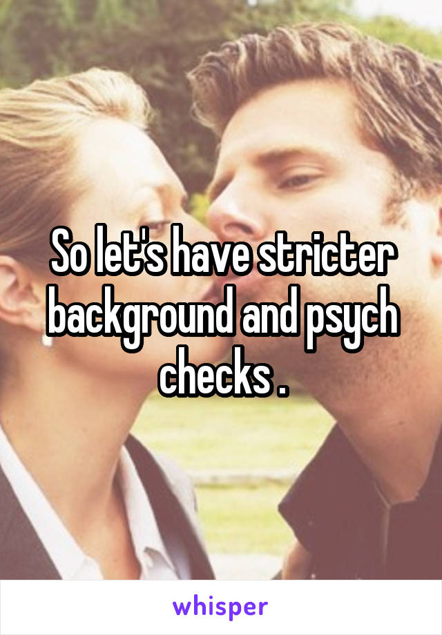 So let's have stricter background and psych checks .