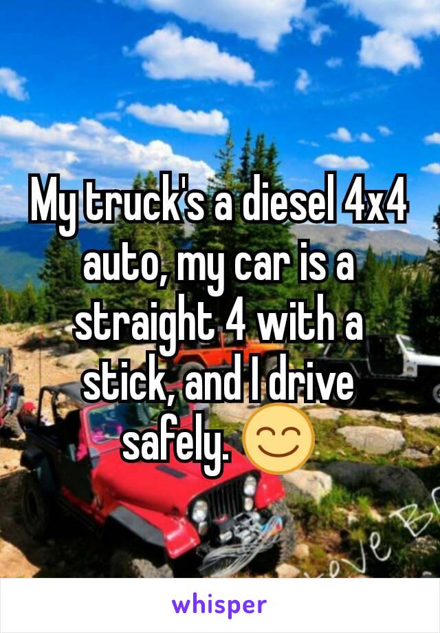 My truck's a diesel 4x4 auto, my car is a straight 4 with a stick, and I drive safely. 😊