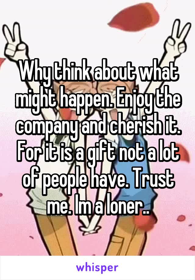 Why think about what might happen. Enjoy the company and cherish it. For it is a gift not a lot of people have. Trust me. Im a loner..