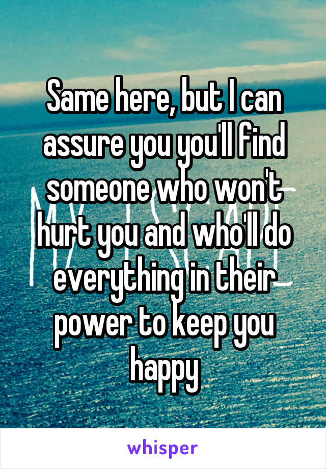 Same here, but I can assure you you'll find someone who won't hurt you and who'll do everything in their power to keep you happy