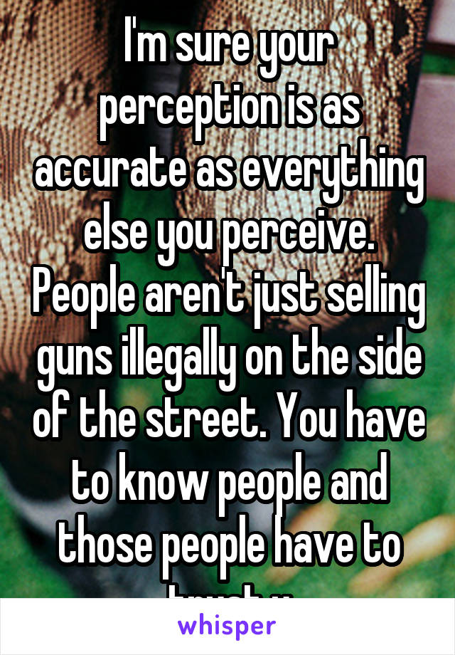 I'm sure your perception is as accurate as everything else you perceive. People aren't just selling guns illegally on the side of the street. You have to know people and those people have to trust u