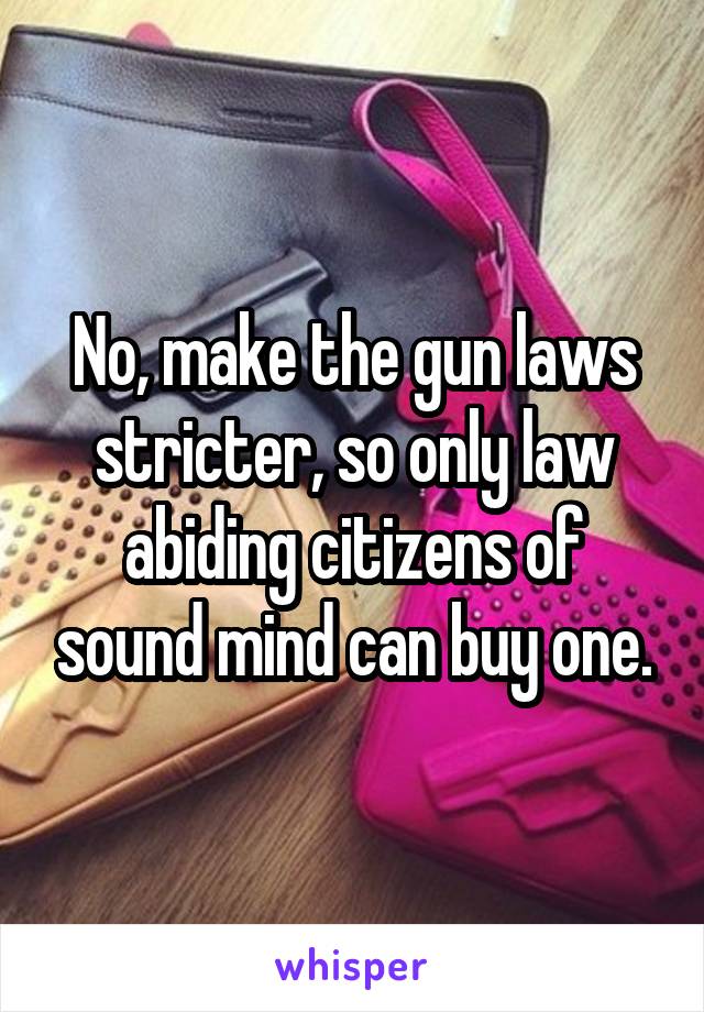 No, make the gun laws stricter, so only law abiding citizens of sound mind can buy one.