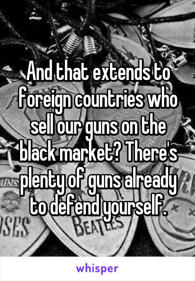 And that extends to foreign countries who sell our guns on the black market? There's plenty of guns already to defend yourself.