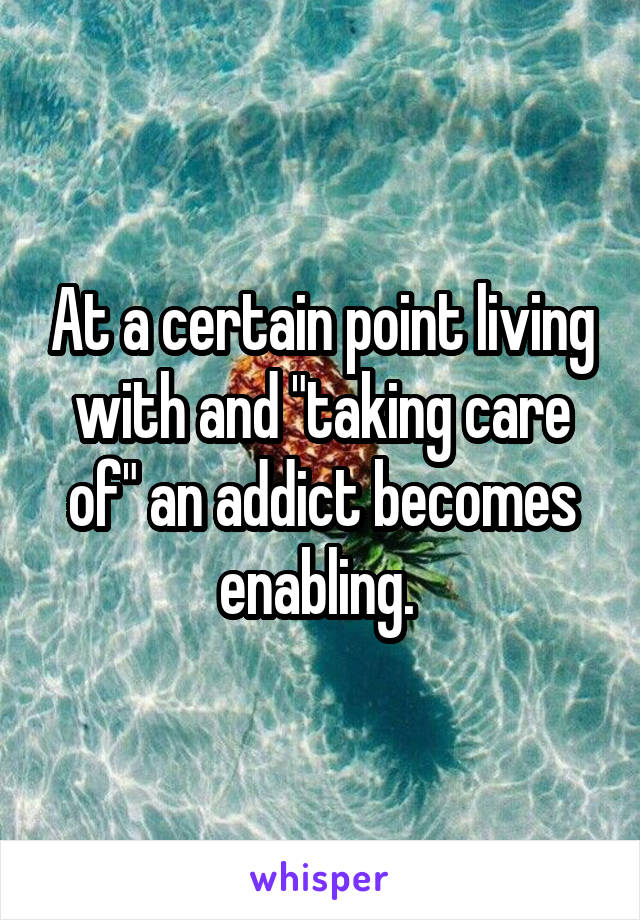 At a certain point living with and "taking care of" an addict becomes enabling. 