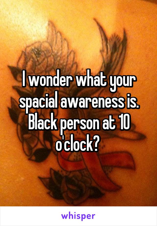 I wonder what your spacial awareness is. Black person at 10 o'clock? 