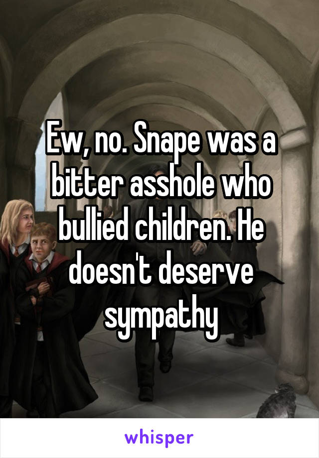 Ew, no. Snape was a bitter asshole who bullied children. He doesn't deserve sympathy