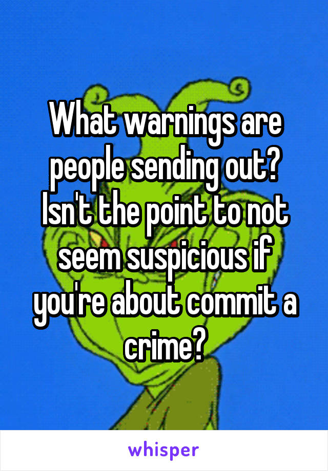 What warnings are people sending out? Isn't the point to not seem suspicious if you're about commit a crime?