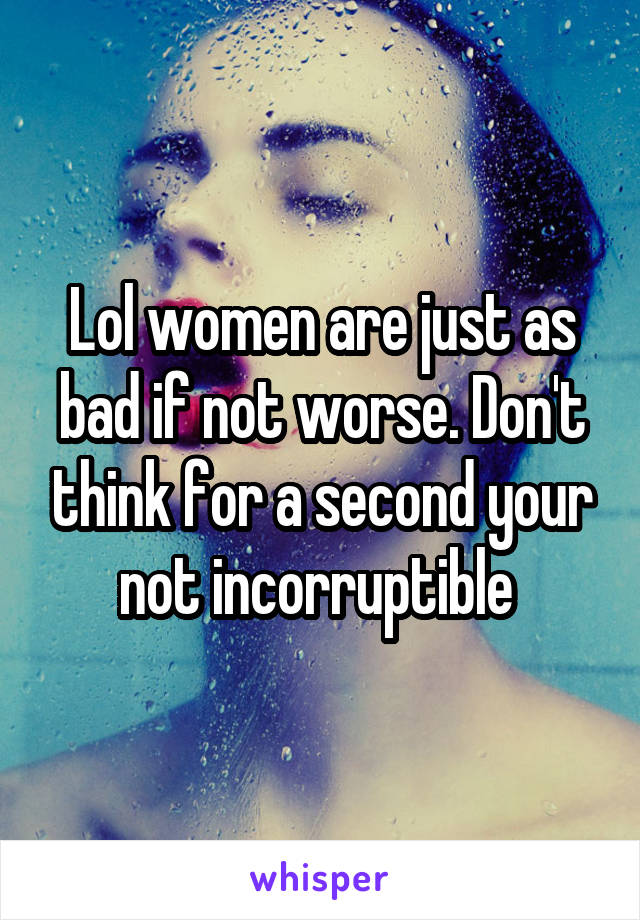 Lol women are just as bad if not worse. Don't think for a second your not incorruptible 