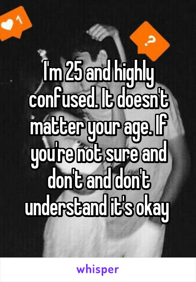 I'm 25 and highly confused. It doesn't matter your age. If you're not sure and don't and don't understand it's okay 