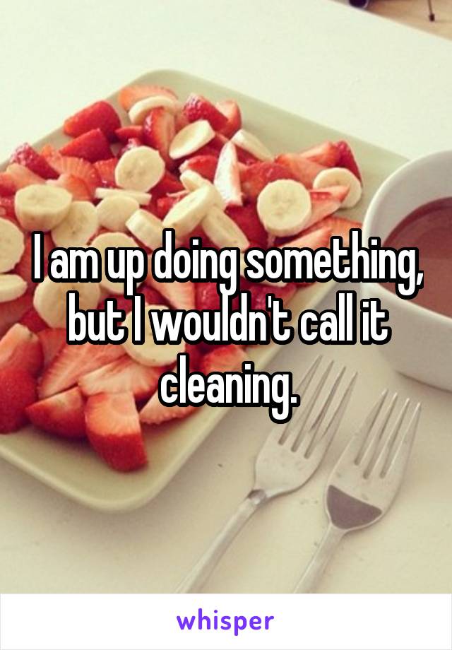 I am up doing something, but I wouldn't call it cleaning.