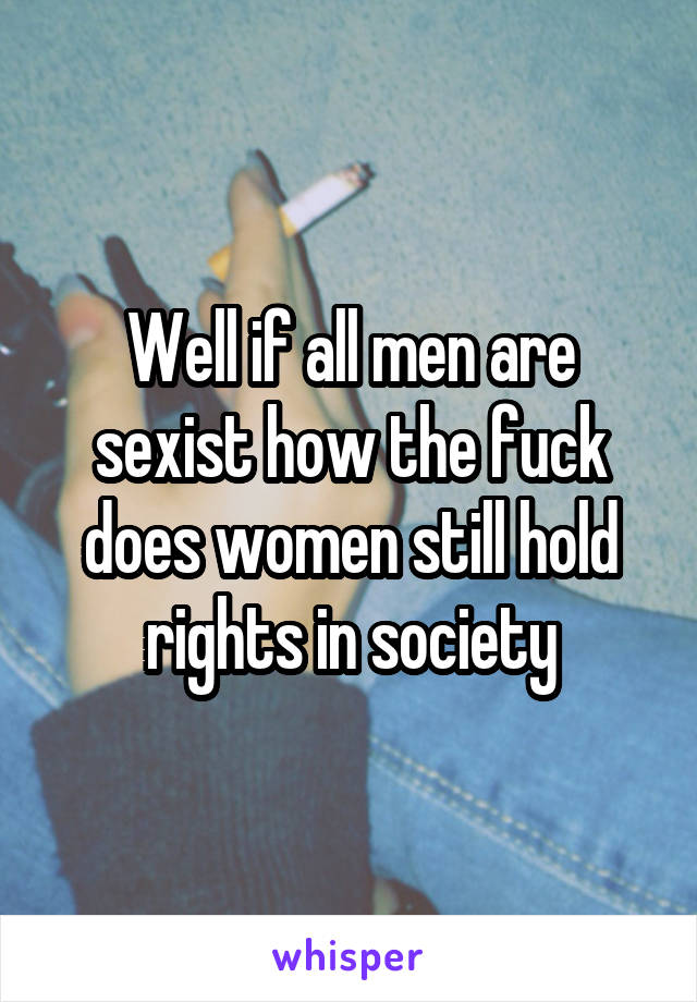 Well if all men are sexist how the fuck does women still hold rights in society