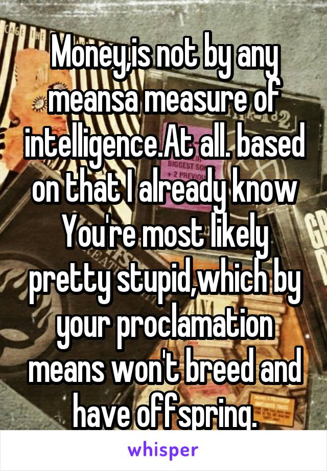 Money,is not by any meansa measure of intelligence.At all. based on that I already know You're most likely pretty stupid,which by your proclamation means won't breed and have offspring.