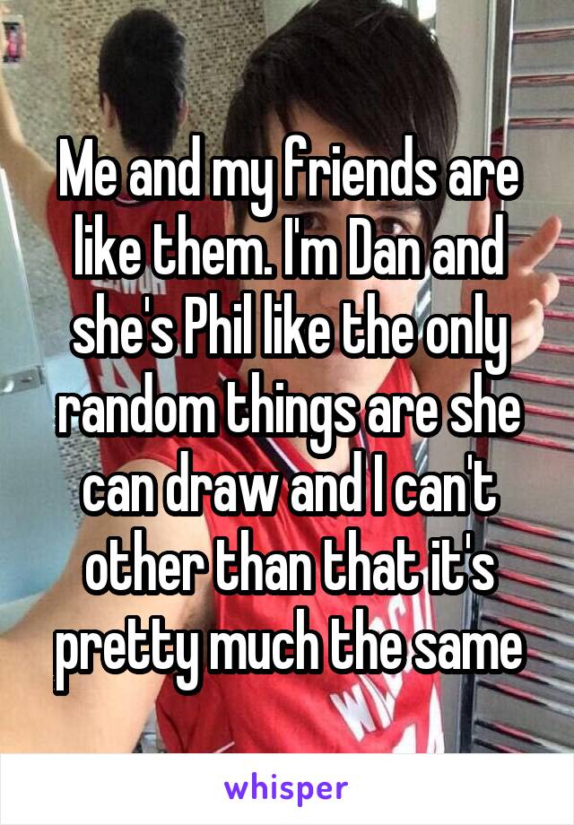 Me and my friends are like them. I'm Dan and she's Phil like the only random things are she can draw and I can't other than that it's pretty much the same