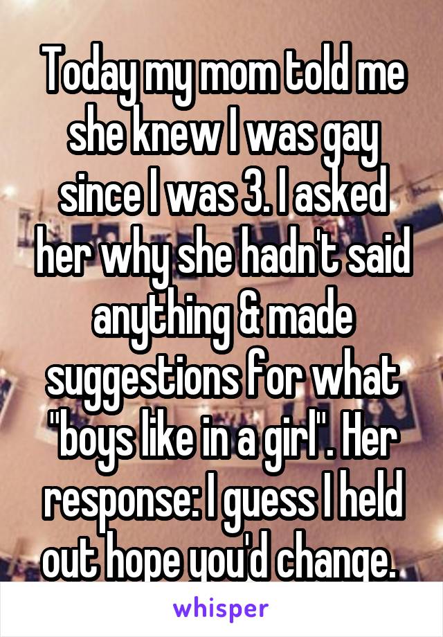 Today my mom told me she knew I was gay since I was 3. I asked her why she hadn't said anything & made suggestions for what "boys like in a girl". Her response: I guess I held out hope you'd change. 