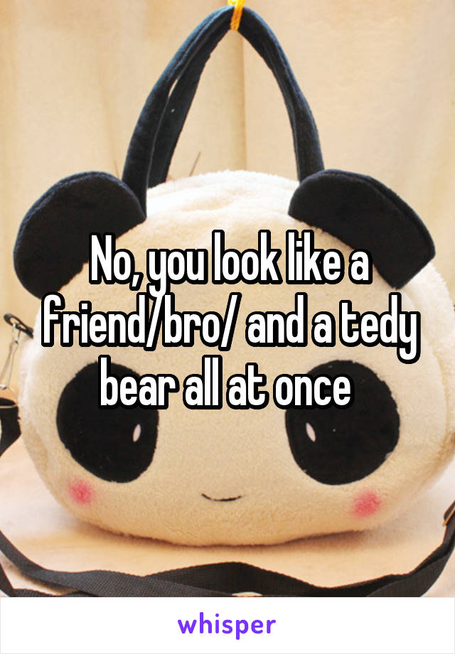 No, you look like a friend/bro/ and a tedy bear all at once 